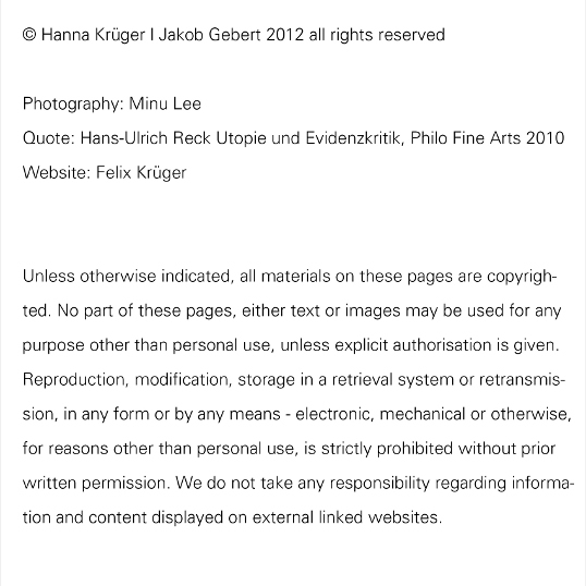 © Hanna Krüger | Jakob Gebert 2012 all rights reserved; Photography: Minu Lee; Quote: Hans-Ulrich Reck Utopie und Evidenzkritik, Philo Fine Arts 2010; Website: Felix Krüger; Unless otherwise indicated, all materials on these pages are copyrighted. No part of these pages, either text or images may be used for any purpose other than personal use, unless explicit authorisation is given. Reproduction, modification, storage in a retrieval system or retransmission, in any form or by any means - electronic, mechanical or otherwise, for reasons other than personal use, is strictly prohibited without prior written permission. We do not take any responsibility regarding information and content displayed on external linked websites.