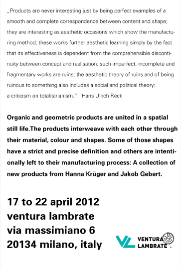 „Products are never interesting just by being perfect examples of a smooth and complete correspondence between content and shape; they are interesting as aesthetic occasions which show the manufacturing method; these works further aesthetic learning simply by the fact that its effectiveness is dependent from the comprehensible discontinuity between concept and realisation; such imperfect, incomplete and fragmentary works are ruins; the aesthetic theory of ruins and of being ruinous to something also includes a social and political theory: a criticism on totalitarianism.“ Hans Ulrich Reck; Organic and geometric products are united in a spatial still life. The products interweave with each other through their material, colour and shapes. Some of those shapes have a strict and precise definition and others are intentionally hannato their manufacturing process: A collection of new products from Hanna Krüger and Jakob Gebert.; 17 to 22 april 2012; ventura lambrate; via massimiano 6 series; 20134 milano, italy